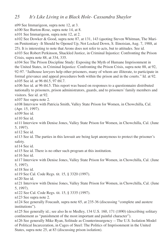25 It’s Like Living in a Black Hole- Cassandra Shaylor  199 See Immarigeon, supra note 12, at 3.  100 See Burton-Rose, supra note 14, at 8.  0101 See Immarigeon, supra note 12, a2  0102 See Dowker & Good, supra note 87, at 131, 143 (quoting Steven Whitman, The Mari-  on Penitentiary -1t Should be Opened Up, Not Locked Down, S. llinoisian, Aug. 7, 1988, at  25).Itis ineresting to note that Arons does not refer 0 acts, but (o atitudes. See id.  103 See Robert Perkinson, Shackled Justice, in Criminal Injustice: Confronting the Prison  Crisis, supra note 88, at 334, 335  1104 See The Prison Discipline Study: Exposing the Myth of Humane Imprisonment in  the United States, in Criminal Injustce: Confronting the Prison Criis, supra note 88, at 92,  92.97. “Jailhouse lawyers help other prisoners, many of whom are illterate, to partcipate in  formal grievance and appeal procedures both within the prison and in the courts.” 1. a1 2.  0105 See id.at 96 tbLS, 97 tbl.  106 See id. at 96 thL. This report was based on responses to 4 questionnaire distributed  nationally to prisoners, prison administrators, guards, and to prisoners’ family members and siors. Se d. at 92  1107 See supra note 2.  0108 Interview with Patricia Smith, Valley State Prison for Women, in Chowehills, Cal  (Apr.15,1997).  0109 See id.  n110 See d.  ni11 Interview with Denise Jones, Valley State Prison for Women, in Chowehilla, Cal. (June.  5. 1997).  0112 See id.  113 See id. The parties in this lawsuit are being kept anonymous to protect the prisoner’s  safety.  nl14 See id.  115 See id. There i no other such progra at this nstitution.  0116 See id.  0117 Interview with Denise Jones, Valley State Prison for Women, in Chowchilla, Cal. (June  5. 1997,  D118 See id.  n119 See Cal. Code Regs. . 15, § 3320 (1997).  0120 See id.  0121 Interview with Denise Jones, Valley State Prison for Women, in Chowchilla, Cal. (June  5. 1997).  0122 See Cal. Code Regs. i, 15, § 3335 (1997).  1123 See supra note 2.  124 See generally Foucault supra note 63, at 23536 (discussing “complete and austere  institutions”).  0125 See generally id.; see also In re Medley, 134 US. 160, 171 (1890) (describing solitary  confinement as “punishment of the most important and painful character”).  126 See generally Mike Ryan, Solitude as Counterinsurgency - The U.S. Isolation Model  of Political Incarceration, in Cages of Steel: The Politics of Imprisonment i the United  States, supra note 25, at 83 (discussing prison isolation).  
